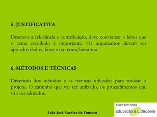 5. JUSTIFICATIVA Descreve a relevância e contribuição, deve convencer o leitor que o tema escolhido é importante. Os argumentos devem ser apoiados dados, fatos e na teoria/literatura. 6. MÉTODOS E TÉCNICAS Descrição dos métodos e as técnicas utilizadas para realizar o projeto. O caminho que vai ser utilizado, os procedimentos que vão ser adotados.  João José Saraiva da Fonseca 