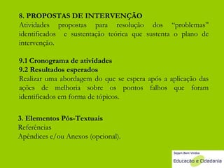 8. PROPOSTAS DE INTERVENÇÃO Atividades propostas para resolução dos “problemas” identificados  e sustentação teórica que sustenta o plano de intervenção.  9.1 Cronograma de atividades  9.2 Resultados esperados Realizar uma abordagem do que se espera após a aplicação das ações de melhoria sobre os pontos falhos que foram identificados em forma de tópicos. 3. Elementos Pós-Textuais Referências Apêndices e/ou Anexos (opcional). 