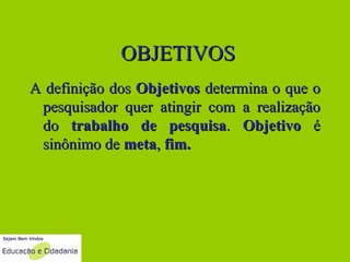 OBJETIVOS A definição dos  Objetivos  determina o que o pesquisador quer atingir com a realização do  trabalho de pesquisa .  Objetivo  é sinônimo de  meta ,  fim.   