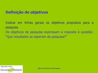 Definição de objetivos Indicar em linhas gerais os objetivos propostos para a pesquisa Os objetivos da pesquisa expressam a resposta à questão: “Que resultados se esperam da pesquisa?” João José Saraiva da Fonseca 