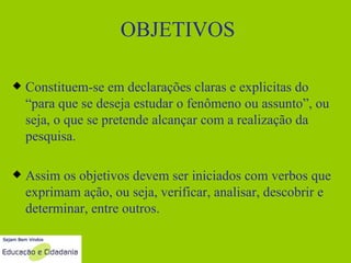 OBJETIVOS Constituem-se em declarações claras e explicitas do “para que se deseja estudar o fenômeno ou assunto”, ou seja, o que se pretende alcançar com a realização da pesquisa. Assim os objetivos devem ser iniciados com verbos que exprimam ação, ou seja, verificar, analisar, descobrir e determinar, entre outros. 
