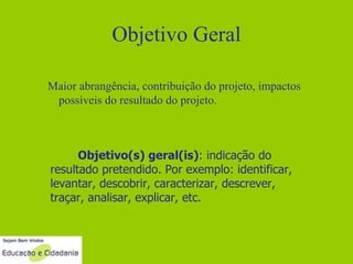 Objetivo Geral Maior abrangência, contribuição do projeto, impactos possíveis do resultado do projeto. Objetivo(s) geral(is) : indicação do resultado pretendido. Por exemplo: identificar, levantar, descobrir, caracterizar, descrever, traçar, analisar, explicar, etc. 