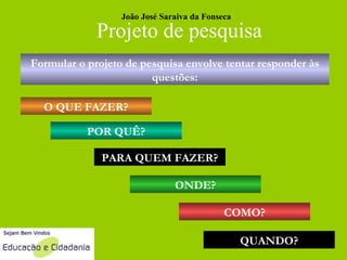 Projeto de pesquisa Formular o projeto de pesquisa envolve tentar responder às questões: O QUE FAZER? POR QUÊ? PARA QUEM FAZER? ONDE? COMO? QUANDO? João José Saraiva da Fonseca 