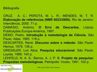 Bibliografia CRUZ,  A. C.; PEROTA, M. L. R.; MENDES, M. T. R.  Elaboração de referências (NBR 6023/2000).  Rio de Janeiro: Interciência, 2000. 71 p. DAMÁSIO, António.  O Erro de Descartes.  Lisboa: Publicações Europa-América, 1997. DEMO, Pedro.  Introdução à metodologia da Ciência.  São Paulo: Atlas, 1985. 118 p. DESCARTES, René.  Discurso sobre o método . São Paulo: Hemus, 1978. 136 p. GRESSLER, Lori Alice.  Pesquisa educacional . São Paulo: Loyola, 1989. 140 p. LEHFELD, N. A. S.; Barros, A. J. P. B.  Projeto de pesquisa: Propostas metodológicas . Petrópolis: Vozes, 1991. 102 p.  João José Saraiva da Fonseca 