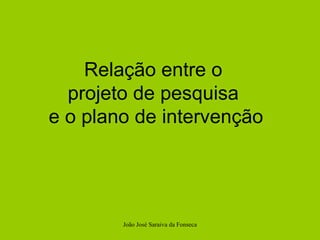 João José Saraiva da Fonseca Relação entre o  projeto de pesquisa  e o plano de intervenção 