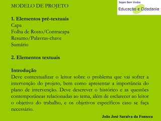 MODELO DE PROJETO 1. Elementos pré-textuais Capa Folha de Rosto/Contracapa Resumo/Palavras-chave Sumário 2. Elementos textuais Introdução Deve contextualizar o leitor sobre o problema que vai sofrer a intervenção do projeto, bem como apresentar a importância do plano de intervenção. Deve descrever o histórico e as questões contemporâneas relacionadas ao tema, além de esclarecer ao leitor o objetivo do trabalho, e os objetivos específicos caso se faça necessário.  João José Saraiva da Fonseca 