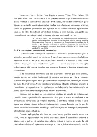 Numa entrevista à Revista Nova Escola, a doutora Telma Weisz (edição 190,
mar/2006) destaca que “a alfabetização é um processo contínuo e que é responsabilidade da
escola combater o analfabetismo funcional”. Desta forma, ela nos faz compreender que a
leitura e a escrita são o conteúdo central da escola e têm a função de incorporar a criança à
cultura do grupo em que ela vive. Isso significa dar ao filho do analfabeto oportunidades
iguais às do filho do professor universitário, tornando o texto familiar, conhecendo suas
características e trazendo para a sala práticas de leitura do mundo onde ele vive.
                        Se a função da escola é dar instrumentos para o indivíduo exercer sua cidadania, é
                        preciso ensinar a ler jornal, literatura, textos científicos, textos de história, geografia,
                        biologia e outros. Consegue ler bem quem teve algum tipo de oportunidade fora da
                        escola. Os que dependem só dela são os analfabetos funcionais. E a escola faz isso
                        porque não compreende claramente a sua função. (TELMA WEISZ, Nova Escola,
                        edição 190, mar/2006)
2.1.5 A construção da linguagem pela humanidade
       Desde muito cedo, a criança está se construindo na interação entre fatores biológicos e
culturais e que gradativamente se estruturam de acordo com seus movimentos, inteligência,
identidade, memória, percepção, imaginação, função simbólica, pensamento verbal e outras
múltiplas linguagens. Esse entendimento ajuda-nos a buscar um caminho, uma ação
pedagógica que efetivamente contribua para o processo de desenvolvimento e aprendizagem
desses alunos.
       É de fundamental importância que não esqueçamos também que essas crianças,
quando chegam no ensino fundamental, já possuem um tempo de vida e, portanto,
experiências e aprendizagens. Isso é que determina que esses aspectos e essas funções estejam
em pleno desenvolvimento. Como elas são provenientes de diferentes ambientes familiares e
comunitários e a frequência a creches e pré-escolas não é obrigatória, é necessário também ter
clareza de que essas experiências podem ser bastante diferenciadas.
       Contudo, isso não deve ser visto como um obstáculo ao trabalho do professor. Ao
contrário, essas experiências são extremamente ricas para as trocas socioculturais e as
aprendizagens entre pessoas de contextos diferentes. É importante lembrar que não se deve
esperar que todas as crianças tenham vivências escolares comuns. Portanto, essa é a hora de
refletir seriamente na escolha da metodologia de alfabetização e que não se pode planejar todo
o trabalho sem antes conhecê-las.
       Como se pode perceber, não basta um conhecimento genérico, baseado apenas nos
livros, sobre as especificidades dos alunos dessa faixa etária. É fundamental conhecer a
criança com a qual se vai trabalhar, seus saberes, práticas e valores, nos quais ela está
crescendo socialmente. O importante é pensar que as crianças, independentemente do meio de
 