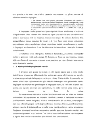 que provêm e de suas características pessoais, encontram-se em pleno processo de
desenvolvimento da linguagem.
                       E nós sabemos bem disso porque convivemos diariamente com crianças e
                       adolescentes que trazem experiências e histórias que não são encantadas, são vividas
                       concretamente, muitas vezes dramaticamente. Às vezes, preocupados em demasia
                       com os conteúdos de ensino, não paramos para conhecer nossos alunos, para ouvir
                       os conteúdos tão significativos de suas vidas. CECÍLIA GOULART et al. – 2006, p.
                       86 e 87)
         A linguagem é tudo quanto serve para expressar ideias, sentimentos e modos de
comportamento, como também, todo sistema de signos que serve de meio de comunicação
entre os indivíduos e pode ser percebido pelos diversos órgãos dos sentidos. Por meio dela,
compartilhamos nossas maneiras de pensar e de viver bem como nossos sentimentos,
necessidades e valores, produzimos cultura, construímos história e transformamos o mundo.
A linguagem nos humaniza e é um dos elementos fundamentais na construção de nossos
conhecimentos.
         Se voltarmos nosso olhar para a história da humanidade, poderemos compreender
melhor o processo vivido pela criança. Os homens, ao longo de sua trajetória, criaram
diferentes formas de representar, evocar ou tornar presente o que estava distante, separando-se
assim da situação imediata.
2.1.6 Aquisição das linguagens oral e escrita

         O professor com pouca experiência ou até mesmo aquele que já soma muitas
trajetórias no processo de alfabetização fica ansioso para entrar efetivamente nas questões
relativas ao aprendizado da linguagem escrita pela criança. Várias dúvidas devem rondar sua
mente, o que o leva a questionar sobre qual o melhor método para esse aprendizado, como a
linguagem oral interfere na aprendizagem da linguagem escrita, se vem antes a leitura ou a
escrita, que aspectos envolvem esse aprendizado, por onde começar, entre outros, que o
deixam             inseguro                na               hora                da                prática.
         Ao conversarmos com outras pessoas, percebemos que cada um viveu um processo
diferenciado. Nós aprendemos por diferentes caminhos e, embora as sociedades modernas e
contemporâneas tenham delegado à escola a responsabilidade por tal ensino, nem sempre e
nem tudo sobre a linguagem escrita é aprendido nessa instituição. Por isso, quando as crianças
chegam à escola, é fundamental que se saiba o que elas já conhecem e como aprenderam.
Também é importante investigar o que querem aprender acerca da linguagem escrita e para
que querem aprender a ler e a escrever. Com certeza haverá muitas surpresas com as respostas
e, a partir delas, buscar-se-á caminhos para trabalhar esses conhecimentos.
 