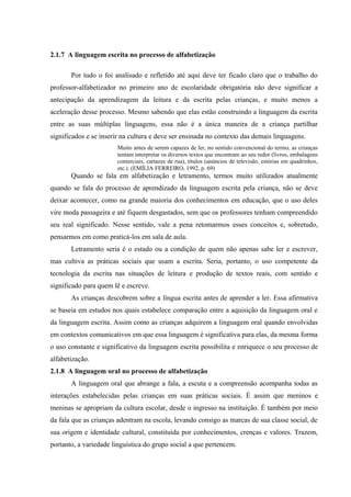 2.1.7 A linguagem escrita no processo de alfabetização

       Por tudo o foi analisado e refletido até aqui deve ter ficado claro que o trabalho do
professor-alfabetizador no primeiro ano de escolaridade obrigatória não deve significar a
antecipação da aprendizagem da leitura e da escrita pelas crianças, e muito menos a
aceleração desse processo. Mesmo sabendo que elas estão construindo a linguagem da escrita
entre as suas múltiplas linguagens, essa não é a única maneira de a criança partilhar
significados e se inserir na cultura e deve ser ensinada no contexto das demais linguagens.
                       Muito antes de serem capazes de ler, no sentido convencional do termo, as crianças
                       tentam interpretar os diversos textos que encontram ao seu redor (livros, embalagens
                       comerciais, cartazes de rua), títulos (anúncios de televisão, estórias em quadrinhos,
                       etc.). (EMÍLIA FERREIRO, 1992, p. 69)
       Quando se fala em alfabetização e letramento, termos muito utilizados atualmente
quando se fala do processo de aprendizado da linguagem escrita pela criança, não se deve
deixar acontecer, como na grande maioria dos conhecimentos em educação, que o uso deles
vire moda passageira e até fiquem desgastados, sem que os professores tenham compreendido
seu real significado. Nesse sentido, vale a pena retomarmos esses conceitos e, sobretudo,
pensarmos em como praticá-los em sala de aula.
       Letramento seria é o estado ou a condição de quem não apenas sabe ler e escrever,
mas cultiva as práticas sociais que usam a escrita. Seria, portanto, o uso competente da
tecnologia da escrita nas situações de leitura e produção de textos reais, com sentido e
significado para quem lê e escreve.
       As crianças descobrem sobre a língua escrita antes de aprender a ler. Essa afirmativa
se baseia em estudos nos quais estabelece comparação entre a aquisição da linguagem oral e
da linguagem escrita. Assim como as crianças adquirem a linguagem oral quando envolvidas
em contextos comunicativos em que essa linguagem é significativa para elas, da mesma forma
o uso constante e significativo da linguagem escrita possibilita e enriquece o seu processo de
alfabetização.
2.1.8 A linguagem oral no processo de alfabetização
       A linguagem oral que abrange a fala, a escuta e a compreensão acompanha todas as
interações estabelecidas pelas crianças em suas práticas sociais. É assim que meninos e
meninas se apropriam da cultura escolar, desde o ingresso na instituição. É também por meio
da fala que as crianças adentram na escola, levando consigo as marcas de sua classe social, de
sua origem e identidade cultural, constituída por conhecimentos, crenças e valores. Trazem,
portanto, a variedade linguística do grupo social a que pertencem.
 