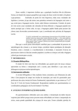 Nesse sentido, é importante lembrar que a população brasileira fala de diferentes
formas, em função dos espaços geográficos que ocupa, da classe social, da idade e do gênero
a que pertence.          Analisadas do ponto de vista linguístico, todas essas variedades são
legítimas e corretas, já que não temos uma gramática normativa da linguagem oral como a
que existe para a linguagem escrita. Assim, todos falamos corretamente. Contudo, do ponto
de vista social, essas variedades são valoradas de forma diferente: a linguagem popular tem
menor prestígio que a forma culta, ou seja, a linguagem padrão falada pelas pessoas das
classes mais favorecidas economicamente é que é considerada mais próxima da linguagem
escrita.
                          A escola, incorporando esse comportamento preconceituoso da sociedade em geral,
                          também rotula seus alunos pelos modos diferentes de falar. (...) Em outras palavras,
                          um se torna o aluno “certinho” porque é falante do dialeto de prestígio, o outro é um
                          aluno carente (“burro”) porque é falante de um dialeto estigmatizado pela sociedade.
                          (CAGLIARI, 1993, p. 82).
           Para que a escola possa efetivamente contribuir para a continuidade do processo de
aprendizagem das crianças e, ao mesmo tempo, considerar alguns paradigmas da educação
brasileira, como a inclusão e o reconhecimento à diversidade, é necessário livrar-se de
preconceitos relativos à fala das camadas populares e acolher as crianças com toda a bagagem
cultural que trazem para a escola.
3 METODOLOGIA
3.1 Pesquisa Bibliográficas
           O estudo foi feito com base nas dificuldades que grande parte de nossas crianças
apresentam na leitura e interpretação oral e escrita, para identificar o que causa essa
defasagem no processo ensino-aprendizagem.
3.2 Instrumentos utilizados
           A revisão bibliográfica é feita mediante leitura sistemática com fichamento de cada
obra e com pesquisa de campo nas escolas do município, por meio de questionário para
professores das séries iniciais do Ensino Fundamental, especialmente os que atuam no 1º e 2º
Fase do 1º Ciclo do Ensino Fundamental. Responderam também aos questionamentos os
coordenadores pedagógicos da Escola Estadual 13 de Maio.

4 ANÁLISE E INTERPRETAÇÃO DOS DADOS

           Os questionamentos elaborados para essa análise e interpretação de dados buscam
respostas para definir porque temos presente tantas dificuldades em leitura e interpretação de
textos, numa grande quantidade das crianças de nosso país. Foram coletadas opiniões de
 