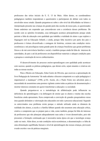 professores das séries iniciais da E. E. 13 de Maio. Além destes, os coordenadores
pedagógicos também responderam o questionário e participaram do debate com todos os
envolvidos nesse estudo. Quando perguntou-se sobre o alto nível de dificuldades na leitura e
interpretação presente nas crianças de grande parte das escolas de nosso país, os questionados
foram unânimes em responder que concordavam com a existência desses problemas. De
acordo com as opiniões levantadas, essa defasagem acontece principalmente porque ainda
persiste a falta de educação com qualidade que trabalhe a realidade do aluno e que explore a
linguagem oral na Educação Infantil, e ainda, porque falta incentivo por parte dos pais e
professores à leitura diversificada e contagem de histórias, existem más condições sócio-
econômicas e até psicológicas numa grande parte de crianças brasileiras que geram problemas
físicos e de má convivência familiar e social, e também porque ainda há falta de interesse de
autoridades, de pais e até de professores em disponibilizar materiais e adequar condições para
a pesquisa e construção de novos conhecimentos.

       O desenvolvimento do processo ensino-aprendizagem com qualidade pode acontecer
com sucesso, quando as práticas pedagógicas, que deram certo, sejam atuantes e criativas em
todas as nossas escolas.
       Para a Mestra em Educação, Edna Castro de Oliveira, que escreveu a apresentação do
livro Pedagogia da Autonomia “de nada adianta o discurso competente se a ação pedagógica é
impermeável a mudanças” (1996, p.10). Assim, ela e Paulo Freire nos advertem para a
necessidade de assumirmos uma postura vigilante contra todas as práticas de desumanização e
mostrar interesse constante em querer transformar a educação e a sociedade.
       Quando perguntou-se se a metodologia de alfabetização pode influenciar na
deficiência de aprendizagem e na defasagem de ensino que os alunos e muitas das escolas
brasileiras ainda apresentam, ficou comprovada a convicção de grandes pesquisadores nessa
área quando defendem a valorização dos educandos em todo o processo educacional. Segundo
os entrevistados esse problema existe porque o método utilizado ainda se distancia da
realidade dos alunos, a escola e a família falham quando não assumem uma educação crítica,
criativa e competente que os prepare para a vida, como também, porque há falta de interesse
de professores que não planejam adequadamente suas aulas e vivem desmotivados, pois não
procuram a formação continuada que é necessária numa época em que a tecnologia avança
cada vez mais. Além disso, as más condições sócio-econômicas, a desumanização e a falta de
uma alimentação equilibrada, baixam o nível de aprendizagem das nossas crianças, provocam
evasão escolar e uso de práticas marginais.
 