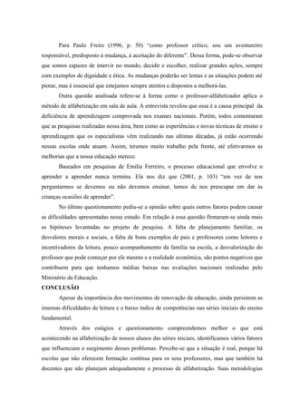 Para Paulo Freire (1996, p. 50) “como professor crítico, sou um aventureiro
responsável, predisposto à mudança, à aceitação do diferente”. Dessa forma, pode-se observar
que somos capazes de intervir no mundo, decidir e escolher, realizar grandes ações, sempre
com exemplos de dignidade e ética. As mudanças poderão ser lentas e as situações podem até
piorar, mas é essencial que estejamos sempre atentos e dispostos a melhorá-las.
       Outra questão analisada refere-se à forma como o professor-alfabetizador aplica o
método de alfabetização em sala de aula. A entrevista revelou que essa é a causa principal da
deficiência de aprendizagem comprovada nos exames nacionais. Porém, todos comentaram
que as pesquisas realizadas nessa área, bem como as experiências e novas técnicas de ensino e
aprendizagem que os especialistas vêm realizando nas ultimas décadas, já estão ocorrendo
nessas escolas onde atuam. Assim, teremos muito trabalho pela frente, até efetivarmos as
melhorias que a nossa educação merece.
       Baseados em pesquisas de Emilia Ferreiro, o processo educacional que envolve o
aprender a aprender nunca termina. Ela nos diz que (2001, p. 103) “em vez de nos
perguntarmos se devemos ou não devemos ensinar, temos de nos preocupar em dar às
crianças ocasiões de aprender”.
       No último questionamento pediu-se a opinião sobre quais outros fatores podem causar
as dificuldades apresentadas nesse estudo. Em relação à essa questão firmaram-se ainda mais
as hipóteses levantadas no projeto de pesquisa. A falta de planejamento familiar, os
desvalores morais e sociais, a falta de bons exemplos de pais e professores como leitores e
incentivadores da leitura, pouco acompanhamento da família na escola, a desvalorização do
professor que pode começar por ele mesmo e a realidade econômica, são pontos negativos que
contribuem para que tenhamos médias baixas nas avaliações nacionais realizadas pelo
Ministério da Educação.
CONCLUSÃO
       Apesar da importância dos movimentos de renovação da educação, ainda persistem as
imensas dificuldades de leitura e o baixo índice de competências nas séries iniciais do ensino
fundamental.
       Através dos estágios e questionamento compreendemos melhor o que está
acontecendo na alfabetização de nossos alunos das séries iniciais, identificamos vários fatores
que influenciam o surgimento desses problemas. Percebe-se que a situação é real, porque há
escolas que não oferecem formação contínua para os seus professores, mas que também há
docentes que não planejam adequadamente o processo de alfabetização. Suas metodologias
 