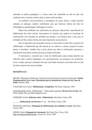 utilizadas na prática pedagógica e a forma como são conduzidas na sala de aula, não
condizem com o contexto social no qual os alunos estão inseridos.
       As condições sócio-econômicas e psicológicas de nossos alunos e muitas decisões
adotadas na educação, também contribuíram para que houvesse índices tão altos de
dificuldades na aprendizagem e defasagem no ensino.
       Diante dos problemas que enfrentamos no processo educacional, especialmente na
alfabetização das séries iniciais, necessitamos de soluções que ajudem na construção do
conhecimento com educação de qualidade que prepara o ser humano para a vida, pois as
atividades de fala, escrita e leitura são muito importantes nesse processo.
       Para os educadores que pretendem assumir os riscos dessa revisão sobre o processo de
alfabetização, é fundamental que não deixem de ser criativos e críticos, porque há muitos
pontos a considerar. Também não se deve pensar que todas as informações, pesquisas e
experiências necessárias à prática docente já estejam analisadas.
       É interessante e essencial que o tema da alfabetização esteja sempre presente nas
reflexões sobre a prática pedagógica, nos questionamentos, nas pesquisas, nos seminários,
livros e artigos, para que a educação não seja só privilégio de poucos, mas tenha valor na vida
de todas as pessoas de nossa sociedade.


REFERÊNCIAS


BRASÍL. Ministério da Educação. Fundo Nacional de Desenvolvimento da Educação. Ensino
Fundamental de Nove Anos. Orientações para a Inclusão da Criança de Seis Anos de
Idade. Brasília, 2006.

CAGLIARI, Luiz Carlos. Alfabetização e Lingüística. São Paulo: Scipione, 1993.

CAVALCANTE, Meire. Alfabetização – Todos podem aprender. Revista Nova Escola, São
Paulo, edição 190, mar/2006. Disponível em:

FERREIRO, Emília. Reflexões sobre Alfabetização. São Paulo: Cortez, 2001.

______. Alfabetização em Processo. 8ª ed. – São Paulo: Cortez, 1992

FRANCHI, Eglê Pontes. Pedagogia da Alfabetização: da oralidade à escrita. São Paulo:
Cortez, 2001.

FREIRE, Paulo. Pedagogia da Autonomia. São Paulo: Paz e Terra, 1996.
http://revistaescola.abril.com.br. Acesso em: 20 out. 2007
 