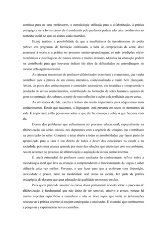 contínua para os seus professores, a metodologia utilizada para a alfabetização, à prática
pedagógica ou a forma como ela é conduzida pelo professor podem não estar condizentes ao
contexto social no qual os alunos estão inseridos.
       Existe também a possibilidade de que a insuficiência de investimentos do poder
público em programas de formação continuada, a falta de compreensão de como deve
acontecer à teoria e a prática no processo ensino-aprendizagem, as más condições sócio-
econômicas e psicológicas de nossos alunos e muitas decisões adotadas na educação podem
ter contribuído para que houvesse índices tão altos de dificuldades na aprendizagem ou
mesmo defasagem no ensino.
       As crianças necessitam do professor-alfabetizador experiente e competente, que venha
contribuir para a prática de um ensino interativo, contextualizado e muito bem planejado.
Assim, de posse dos conhecimentos e conteúdos necessários, ele incentiva a compreensão e
produção de novos conhecimentos, contribuindo na formação de seres humanos capazes de
gerar a construção dos saberes, a partir de suas reflexões e ações e da realidade que os cerca.
       As atividades de fala, escrita e leitura são muito importantes para adquirirmos mais
conhecimentos. Desde que nascemos, a linguagem está presente em todos os momentos da
vida. É importante então pensarmos sobre o que ela faz conosco e sobre o que fazemos com
ela.
       Diante dos problemas que enfrentamos no processo educacional, especialmente na
alfabetização das séries iniciais, nos deparamos com a urgência de soluções que contribuam
na construção do saber. Competir e estar aberto a todas as possibilidades que fazem parte do
aprendizado para a vida é um direito de todos e dever dos educadores na escola e na
sociedade, pois uma criança aprende por meio das relações que estabelece com seu ambiente.
Assim acontece no processo de alfabetização e aquisição de novos conhecimentos.
       É tarefa primordial do professor como mediador do conhecimento refletir sobre a
metodologia ideal que leva as crianças a compreenderem o funcionamento da língua e saber
utilizá-la cada vez melhor. Portanto, o que fazer para que a explorem com disposição,
curiosidade e prazer, tanto na modalidade oral como na escrita, faz parte da prática
pedagógica do docente que quer educação de qualidade em nossas escolas.
       Para quem pretende assumir os riscos dessa permanente revisão sobre o processo de
alfabetização, é fundamental que não deixe de ser sensível, criativo e crítico, porque há
muitos aspectos específicos a considerar e não se deve supor que todas as informações
necessárias à prática docente já estejam catalogadas e analisadas. É essencial que continuemos
a pesquisar e experimentar novos caminhos.
 