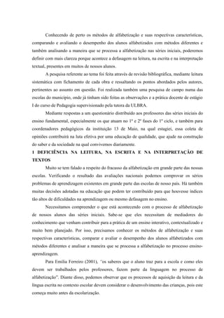 Conhecendo de perto os métodos de alfabetização e suas respectivas características,
comparando e avaliando o desempenho dos alunos alfabetizados com métodos diferentes e
também analisando a maneira que se processa a alfabetização nas séries iniciais, poderemos
definir com mais clareza porque acontece a defasagem na leitura, na escrita e na interpretação
textual, presentes em muitos de nossos alunos.
       A pesquisa referente ao tema foi feita através de revisão bibliográfica, mediante leitura
sistemática com fichamento de cada obra e ressaltando os pontos abordados pelos autores,
pertinentes ao assunto em questão. Foi realizada também uma pesquisa de campo numa das
escolas do município, onde já tinham sido feitas as observações e a prática docente de estágio
I do curso de Pedagogia supervisionado pela tutora da ULBRA.
       Mediante respostas a um questionário distribuído aos professores das séries iniciais do
ensino fundamental, especialmente os que atuam no 1º e 2º fases do 1º ciclo, e também para
coordenadores pedagógicos da instituição 13 de Maio, na qual estagiei, essa coleta de
opiniões contribuirá na luta efetiva por uma educação de qualidade, que ajude na construção
do saber e da sociedade na qual convivemos diariamente.
1 DEFICIÊNCIA NA LEITURA, NA ESCRITA E NA INTERPRETAÇÃO DE
TEXTOS
       Muito se tem falado a respeito do fracasso da alfabetização em grande parte das nossas
escolas. Verificando o resultado das avaliações nacionais podemos comprovar os sérios
problemas de aprendizagem existentes em grande parte das escolas de nosso país. Há também
muitas decisões adotadas na educação que podem ter contribuído para que houvesse índices
tão altos de dificuldades na aprendizagem ou mesmo defasagem no ensino.
       Necessitamos compreender o que está acontecendo com o processo de alfabetização
de nossos alunos das séries iniciais. Sabe-se que eles necessitam de mediadores do
conhecimento que venham contribuir para a prática de um ensino interativo, contextualizado e
muito bem planejado. Por isso, precisamos conhecer os métodos de alfabetização e suas
respectivas características, comparar e avaliar o desempenho dos alunos alfabetizados com
métodos diferentes e analisar a maneira que se processa a alfabetização no processo ensino-
aprendizagem.
       Para Emilia Ferreiro (2001), “os saberes que o aluno traz para a escola e como eles
devem ser trabalhados pelos professores, fazem parte da linguagem no processo de
alfabetização”. Diante disso, podemos observar que os processos de aquisição da leitura e da
língua escrita no contexto escolar devem considerar o desenvolvimento das crianças, pois este
começa muito antes da escolarização.
 