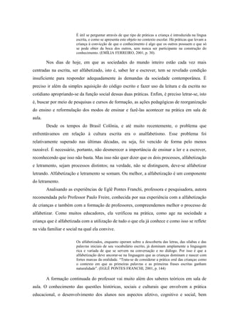 É útil se perguntar através de que tipo de práticas a criança é introduzida na língua
                        escrita, e como se apresenta este objeto no contexto escolar. Há práticas que levam a
                        criança à convicção de que o conhecimento é algo que os outros possuem e que só
                        se pode obter da boca dos outros, sem nunca ser participante na construção do
                        conhecimento. (EMÍLIA FERREIRO, 2001, p. 30).

        Nos dias de hoje, em que as sociedades do mundo inteiro estão cada vez mais
centradas na escrita, ser alfabetizado, isto é, saber ler e escrever, tem se revelado condição
insuficiente para responder adequadamente às demandas da sociedade contemporânea. É
preciso ir além da simples aquisição do código escrito e fazer uso da leitura e da escrita no
cotidiano apropriando-se da função social dessas duas práticas. Enfim, é preciso letrar-se, isto
é, buscar por meio de pesquisas e cursos de formação, as ações pedagógicas de reorganização
do ensino e reformulação dos modos de ensinar e fazê-las acontecer na prática em sala de
aula.
        Desde os tempos do Brasil Colônia, e até muito recentemente, o problema que
enfrentávamos em relação à cultura escrita era o analfabetismo. Esse problema foi
relativamente superado nas últimas décadas, ou seja, foi vencido de forma pelo menos
razoável. É necessário, portanto, não desmerecer a importância de ensinar a ler e a escrever,
reconhecendo que isso não basta. Mas isso não quer dizer que os dois processos, alfabetização
e letramento, sejam processos distintos; na verdade, não se distinguem, deve-se alfabetizar
letrando. Alfabetização e letramento se somam. Ou melhor, a alfabetização é um componente
do letramento.
        Analisando as experiências de Eglê Pontes Franchi, professora e pesquisadora, autora
recomendada pelo Professor Paulo Freire, conhecida por sua experiência com a alfabetização
de crianças e também com a formação de professores, compreendemos melhor o processo de
alfabetizar. Como muitos educadores, ela verificou na prática, como age na sociedade a
criança que é alfabetizada com a utilização de tudo o que ela já conhece e como isso se reflete
na vida familiar e social na qual ela convive.

                        Os alfabetizados, enquanto operam sobre a descoberta das letras, das sílabas e das
                        palavras iniciais de seu vocabulário escrito, já dominam amplamente a linguagem
                        rica e variada de que se servem na conversação e no diálogo. Por isso é que a
                        alfabetização deve ancorar-se na linguagem que as crianças dominam e nascer com
                        fortes marcas da oralidade. “Trata-se de considerar a prática oral das crianças como
                        o contexto em que as primeiras palavras e as primeiras frases escritas ganham
                        naturalidade”. (EGLÊ PONTES FRANCHI, 2001, p. 144)

        A formação continuada do professor vai muito além dos saberes teóricos em sala de
aula. O conhecimento das questões históricas, sociais e culturais que envolvem a prática
educacional, o desenvolvimento dos alunos nos aspectos afetivo, cognitivo e social, bem
 