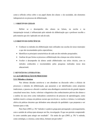 como a reflexão crítica sobre o seu papel diante dos alunos e da sociedade, são elementos
indispensáveis no processo de alfabetização.

1.1 OBJETIVOS GERAIS

       Definir   se   o    desempenho     dos      alunos   na   leitura,   na   escrita   e   na
interpretação textual, é influenciado pelo método de alfabetização que o professor escolhe e
pela maneira que ele é aplicado em sala de aula.

1.2 OBJETIVOS ESPECÍFICOS

   • Conhecer os métodos de alfabetização mais utilizados nas escolas de nosso município
       e que são recomendados pelos especialistas;
   • Identificar as principais características de cada um dos métodos pesquisados;
   • Analisar de que forma se processa a alfabetização das crianças nas séries iniciais;
   • Avaliar o desempenho de alunos sendo alfabetizados nas séries iniciais, com os
       métodos conhecidos e recomendados pelas pesquisas realizadas nessa área
       educacional;

2 REVISÃO DA LITERATURA
2.1 ALFABETIZAÇÃO EM PROCESSO
2.1.1 Métodos e técnicas
       Nas últimas décadas assistiu-se a um abandono na discussão sobre a eficácia de
processos e métodos de alfabetização, que passaram a ser identificados como propostas
tradicionais, e passou-se a discutir e analisar uma abordagem construtivista de grande impacto
conceitual nessa área. Assim, valorizar o diagnóstico dos conhecimentos prévios dos alunos e
a análise de seus erros como indicadores construtivos do processo de aprendizagem, como
também inserir a criança em práticas sociais que envolvem a escrita e a leitura, é a realização
efetiva de práticas docentes que defendem uma educação de qualidade e que preparam o ser
humano para a vida.
       Para Sanz (2003, p. 38) “método é a palavra grega para perseguição e prosseguimento,
com o sentido de esforço para alcançar um fim, investigação. O que nos permite compreendê-
lo como caminho para atingir um resultado”. Ele ainda diz que (2003, p. 39) “o método,
como estratégia, e a técnica, como tática, formam um par nobre”.
 