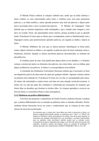 O Método Fônico enfatiza as relações símbolo-som, sendo que na linha sintética o
aluno conhece os sons representados pelas letras e combina esses sons para pronunciar
palavras e, na linha analítica o aluno aprende primeiro uma série de palavras e depois parte
para a associação entre o som e as partes das palavras.           O Método da Linguagem Total
defende que os sistemas linguísticos estão interligados e que a relação entre imagens e sons
deve ser evitada. Neste, são apresentados textos inteiros, porque acredita-se que se aprende
lendo. O professor lê textos para os alunos que o acompanham, assim se familiarizando com a
linguagem escrita, para posteriormente aprender palavras, em seguida as sílabas e depois as
letras.
          O Método Alfabético faz com que os alunos primeiro identifiquem as letras pelos
nomes, depois soletrem as sílabas e, em seguida, as palavras antes de lerem sentenças curtas e,
finalmente, histórias. Quando os alunos encontram palavras desconhecidas, as soletram até
decodificá-las.
          O Analítico parte de uma visão global para depois deter-se nos detalhes, e o Sintético
começa a ensinar por partes ou elementos das palavras, tais como letras, sons ou sílabas, para
depois combiná-los em palavras. A ênfase é a correspondência som-símbolo.
          A orientação dos Parâmetros Curriculares Nacionais enfatiza que é necessário se fazer
um diagnóstico prévio do aluno antes de optar por qualquer método. Algumas crianças entram
na primeira série sabendo ler. O professor lê textos em voz alta e é acompanhado pela classe.
Os alunos são estimulados a copiar textos com base em uma situação social pré-existente. A
leitura em voz alta por parte dos estudantes é substituída por encenações de situações que
foram lidas ou desenhos que ilustram os trechos lidos. As crianças aprendem a escrever em
letra de forma e a consciência fônica é uma consequência.
2.1.2 Mudanças na prática alfabetizadora
          Com base nas pesquisas e experiências de Emília Ferreiro, podemos discutir e analisar
que a prática alfabetizadora tem se centrado na polêmica sobre os métodos utilizados. Porém,
nenhuma dessas discussões levou em conta o conhecimento que as crianças já tem, antes
mesmo do início da escolarização.
                          Se aceitarmos que a criança não é uma tábua rasa onde se inscrevem as letras e as
                          palavras segundo determinado método; se aceitarmos que o “fácil” e o “difícil” não
                          podem ser definidos a partir da perspectiva do adulto, mas da de quem aprende; se
                          aceitarmos que qualquer informação deve ser assimilada, e, portanto transformada,
                          para ser operante, então deveríamos também aceitar que os métodos (como
                          consequência de passos ordenados para chegar a um fim) não oferecem mais do que
                          sugestões, incitações, quando não práticas rituais ou conjunto de proibições. O
                          método não pode criar conhecimento. (EMILIA FERREIRO, 2001, p. 29 e 30)
 