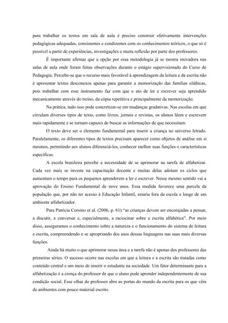 para trabalhar os textos em sala de aula é preciso construir efetivamente intervenções
pedagógicas adequadas, consistentes e condizentes com os conhecimentos teóricos, o que só é
possível a partir de experiências, investigações e muita reflexão por parte dos professores.
       É importante afirmar que a opção por essa metodologia já se mostra inovadora nas
salas de aula onde foram feitas observações durante o estágio supervisionado do Curso de
Pedagogia. Percebe-se que o recurso mais favorável à aprendizagem da leitura e da escrita não
é apresentar textos desconexos apenas para garantir a memorização das famílias silábicas,
pois trabalhar com esse instrumento faz com que o ato de ler e escrever seja aprendido
mecanicamente através do treino, da cópia repetitiva e principalmente da memorização.
       Na prática, tudo isso pode concretizar-se em mudanças gradativas. Nas escolas em que
circulam diversos tipos de texto, como livros, jornais e revistas, os alunos lêem e escrevem
mais rapidamente e se tornam capazes de buscar as informações de que necessitam.
       O texto deve ser o elemento fundamental para inserir a criança no universo letrado.
Paralelamente, os diferentes tipos de textos precisam aparecer como objetos de análise em si
mesmos, permitindo aos alunos diferenciá-los, conhecer melhor suas funções e características
específicas.
       A escola brasileira percebe a necessidade de se aprimorar na tarefa de alfabetizar.
Cada vez mais se investe na capacitação docente e muitas delas adotam os ciclos que
aumentam o tempo para os pequenos aprenderem a ler e escrever. Nesse mesmo sentido vai a
aprovação do Ensino Fundamental de nove anos. Essa medida favorece uma parcela da
população que, por não ter acesso à Educação Infantil, estaria fora da escola e longe de um
ambiente alfabetizador.
       Para Patrícia Corsino et al. (2006, p. 61) “as crianças devem ser encorajadas a pensar,
a discutir, a conversar e, especialmente, a raciocinar sobre a escrita alfabética”. Por meio
disso, asseguramos o conhecimento sobre a natureza e o funcionamento do sistema de leitura
e escrita, compreendendo e se apropriando dos usos dessas linguagens nas suas mais diversas
funções.
        Ainda há muito o que aprimorar nessa área e a tarefa não é apenas dos professores das
primeiras séries. O sucesso ocorre nas escolas em que a leitura e a escrita são tratadas como
conteúdo central e um meio de inserir o estudante na sociedade. Um fator determinante para a
alfabetização é a crença do professor de que o aluno pode aprender independentemente de sua
condição social. Esse olhar do professor abre as portas do mundo da escrita para os que vêm
de ambientes com pouco material escrito.
 