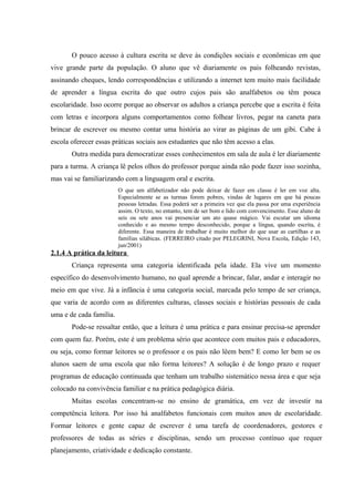 O pouco acesso à cultura escrita se deve às condições sociais e econômicas em que
vive grande parte da população. O aluno que vê diariamente os pais folheando revistas,
assinando cheques, lendo correspondências e utilizando a internet tem muito mais facilidade
de aprender a língua escrita do que outro cujos pais são analfabetos ou têm pouca
escolaridade. Isso ocorre porque ao observar os adultos a criança percebe que a escrita é feita
com letras e incorpora alguns comportamentos como folhear livros, pegar na caneta para
brincar de escrever ou mesmo contar uma história ao virar as páginas de um gibi. Cabe à
escola oferecer essas práticas sociais aos estudantes que não têm acesso a elas.
       Outra medida para democratizar esses conhecimentos em sala de aula é ler diariamente
para a turma. A criança lê pelos olhos do professor porque ainda não pode fazer isso sozinha,
mas vai se familiarizando com a linguagem oral e escrita.
                         O que um alfabetizador não pode deixar de fazer em classe é ler em voz alta.
                         Especialmente se as turmas forem pobres, vindas de lugares em que há poucas
                         pessoas letradas. Essa poderá ser a primeira vez que ela passa por uma experiência
                         assim. O texto, no entanto, tem de ser bom e lido com convencimento. Esse aluno de
                         seis ou sete anos vai presenciar um ato quase mágico. Vai escutar um idioma
                         conhecido e ao mesmo tempo desconhecido, porque a língua, quando escrita, é
                         diferente. Essa maneira de trabalhar é muito melhor do que usar as cartilhas e as
                         famílias silábicas. (FERREIRO citado por PELEGRINI, Nova Escola, Edição 143,
                         jun/2001)
2.1.4 A prática da leitura
       Criança representa uma categoria identificada pela idade. Ela vive um momento
específico do desenvolvimento humano, no qual aprende a brincar, falar, andar e interagir no
meio em que vive. Já a infância é uma categoria social, marcada pelo tempo de ser criança,
que varia de acordo com as diferentes culturas, classes sociais e histórias pessoais de cada
uma e de cada família.
       Pode-se ressaltar então, que a leitura é uma prática e para ensinar precisa-se aprender
com quem faz. Porém, este é um problema sério que acontece com muitos pais e educadores,
ou seja, como formar leitores se o professor e os pais não lêem bem? E como ler bem se os
alunos saem de uma escola que não forma leitores? A solução é de longo prazo e requer
programas de educação continuada que tenham um trabalho sistemático nessa área e que seja
colocado na convivência familiar e na prática pedagógica diária.
       Muitas escolas concentram-se no ensino de gramática, em vez de investir na
competência leitora. Por isso há analfabetos funcionais com muitos anos de escolaridade.
Formar leitores e gente capaz de escrever é uma tarefa de coordenadores, gestores e
professores de todas as séries e disciplinas, sendo um processo contínuo que requer
planejamento, criatividade e dedicação constante.
 