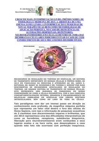 CRESCER MAIS: INTERPRETAÇÃO LIVRE; PRÊMIO NOBEL DE
FISIOLOGIA E MEDICINA DE 2013; A ABERTURA DE UMA
IMENSA JANELA PARA A INTERPRETAÇÃO E PESQUISAS DE
NOVAS TERAPÊUTICAS BEM COMO METODOLOGIAS DE
APLICAÇÃO PERFEITA, NO CASO DE DEFICIÊNCIA OU
ALTERAÇÕES HORMONAIS, REPEPTORES,
NEUROTRANSMISSORES EM CÉLULAS DENTRO OU FORA DAS
MEMBRANAS CELULARES PODENDO EVITAR O CAOS OU COM
CONHECIMENTO DE SEUS MECANISMOS DISTRIBUTÍVEIS.

MECANISMOS DE REGULAÇÃO DO TRÁFEGO EM VESÍCULAS, UM SISTEMA
DE TRANSPORTE IMPORTANTE EM NOSSAS CÉLULAS O PRÊMIO NOBEL DE
2013 EM FISIOLOGIA OU MEDICINA É ATRIBUÍDO AO DR. JAMES E.
ROTHMAN, DR. RANDY W. SCHEKMAN E DR. THOMAS C. SÜDHOF POR SUAS
DESCOBERTAS DE MECANISMOS VESICULARES DE REGULAÇÃO DO
TRÁFEGO, UM GRANDE SISTEMA DE TRANSPORTE EM NOSSAS CÉLULAS.
ESTE REPRESENTA UMA MUDANÇA DE PARADIGMA EM NOSSA
COMPREENSÃO DE COMO A CÉLULA EUCARIÓTICA, COM A SUA COMPLEXA
COMPARTIMENTALIZAÇÃO INTERNA, ORGANIZA O ENCAMINHAMENTO DE
MOLÉCULAS EMBALADAS EM VESÍCULAS COM VÁRIOS DESTINOS
INTRACELULARES, BEM COMO DO LADO DE FORA DA CÉLULA.

Tais paradigmas vem dar um imenso passo em direção ao
conhecimento mais profundo, da magnífica máquina perfeita
que representa um fator vital dentro e fora das células do
Homo Sapiens, com isso a informação de pesquisas exaustivas
de 3 cientistas com discernimentos impares e brilhantes, que
até 2013 representava uma das dificuldades interpretativas de
como os hormônios, receptores, substâncias bioquímica,
liberação para neurotransmissores eram conduzidos a seus
lugares exatos e na hora certa, que desencadeava o caos
quando este fato não ocorresse com perfeição inequívoca.

 