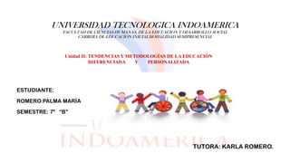 UNIVERSIDAD TECNOLOGICA INDOAMERICA
FACULTAD DE CIENCIAS HUMANAS, DE LA EDUCACION Y DESARROLLO SOCIAL
CARRERA DE EDUCACION INICIALMODALIDAD SEMIPRESENCIAL
ESTUDIANTE:
ROMERO PALMA MARÍA
SEMESTRE: 7º “B”
TUTORA: KARLA ROMERO.
Unidad II: TENDENCIAS Y METODOLOGÍAS DE LA EDUCACIÓN
DIFERENCIADA Y PERSONALIZADA
 