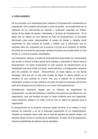 Propuesta de una metodología para la implantación de empowerment en la pequeña y mediana empresa
23
4. CONCLUSIONES
Se ha propuesto una metodología para implantar el Empowerment considerando la
capacitación como sustento del proceso y punto de partida, se complementa con la
utilización de los instrumentos de medición y evaluación sugeridos por Wilson,
acerca de los estilos de gestión, indicadores y técnicas de Empowerment. En la
etapa final se utilizan los tres factores de éxito de Empowerment: a) Compartir
información para poder responsabilizar al equipo de trabajo y hacerlos sentir
importantes en este proceso de cambio y señalar que la información que se
comparte debe ser congruente con la persona a la que se le comparte; b) Señalar
los limites de la autonomía para poder controlar el cambio que se esta dando en este
proceso y c) crear los equipos autodirigidos.
Los Indicadores, técnicas y niveles de Empowerment presentados son herramientas
que ayudan a conocer el status actual de la empresa y emprender la mejora hacia el
Empowerment. Un factor fundamental en este proceso de transformación es la
capacitación que se le brinde a la gente acerca del tema y el seguimiento necesario
para las acciones de mejora. Empowerment, sin duda alguna, es una buena
estrategia, pero que por si sola será incapaz de lograr un efecto positivo en la
empresa ya que consiste en mucho más que el estudio de la información
presentada; involucra un gran esfuerzo por parte de todas las personas que forman
parte de la empresa que se traducirá en una nueva vida organizacional.
Consideramos importante resaltar que un esfuerzo de implantación de
empowerment no sólo trae esfuerzos y sacrificio a las personas que laboran en una
organización, sino que también se logra un mejor ambiente para sus integrantes,
mayor eficiencia, calidad y un mejor nivel de vida en todos los aspectos para la
organización.
El Empowerment en la empresa mexicana puede funcionar si se realiza un buen
proceso de inducción y se da el adecuado seguimiento en su implementación.
También es necesario hacer notar que el nivel de estudios de quienes dirigen una
empresa influye mucho en el éxito de la implantación. A mayor nivel de preparación,
mayores posibilidades de obtener buenos resultados.
 