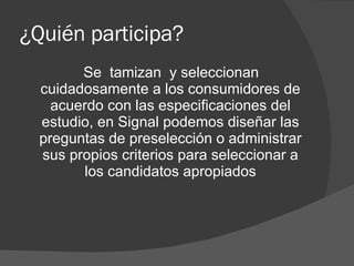 ¿Quién participa? Se  tamizan  y seleccionan cuidadosamente a los consumidores de acuerdo con las especificaciones del estudio, en Signal podemos diseñar las preguntas de preselección o administrar sus propios criterios para seleccionar a los candidatos apropiados 
