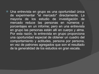 Una entrevista en grupo es una oportunidad única de experimentar "el mercado" directamente. La mayoría de los estudio de investigación de mercado reduce las personas en números y  porcentajes en un informe; pero en una entrevista en grupo las personas están allí en cuerpo y alma. Por esta razón, la entrevista en grupo proporciona una oportunidad especial de obtener un cuadro del comportamiento y actitudes, persona por persona, en vez de patrones agregados que son el resultado de la generalidad de los estudios en gran escala. 