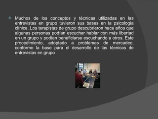 Muchos de los conceptos y técnicas utilizadas en las entrevistas en grupo tuvieron sus bases en la psicología clínica. Los terapistas de grupo descubrieron hace años que algunas personas podían escuchar hablar con más libertad en un grupo y podían beneficiarse escuchando a otros. Este procedimiento, adoptado a problemas de mercadeo, conformo la base para el desarrollo de las técnicas de entrevistas en grupo 