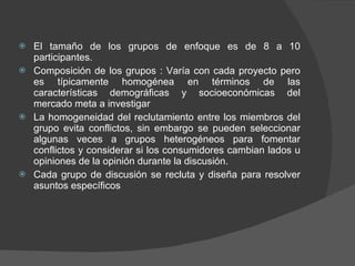 El tamaño de los grupos de enfoque es de 8 a 10 participantes. Composición de los grupos : Varía con cada proyecto pero es típicamente homogénea en términos de las características demográficas y socioeconómicas del mercado meta a investigar La homogeneidad del reclutamiento entre los miembros del grupo evita conflictos, sin embargo se pueden seleccionar algunas veces a grupos heterogéneos para fomentar conflictos y considerar si los consumidores cambian lados u opiniones de la opinión durante la discusión. Cada grupo de discusión se recluta y diseña para resolver asuntos específicos 