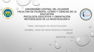 UNIVERSIDAD CENTRAL DEL ECUADOR
FACULTAD DE FILOSOFÍA, LETRAS Y CIENCIAS DE LA
EDUCACIÓN
PSICOLOGÍA EDUCATIVA Y ORIENTACIÓN
METODOLOGÍA DE LA INVESTIGACIÓN II
TEMA: ENFOQUES DE INVESTIGACIÓN
NOMBRE: SÁNCHEZ MONTESDEOCA FRANKLIN
OMAR
SEMESTRE: 6 “A”
 