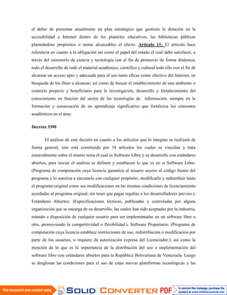 el deber de presentar anualmente un plan estratégico que gestione la dotación en la
accesibilidad a Internet dentro de los planteles educativos, las bibliotecas públicas
planteándose propósitos o metas alcanzables el efecto. Artículo 11: El artículo hace
referencia en cuanto a la obligación así como el papel del estado el cual debe satisfacer, a
través del ministerio de ciencia y tecnología con el fin de promover de forma dinámica,
todo el desarrollo de todo el material académico, científico y cultural todo ello con el fin de
alcanzar un acceso apto y adecuada para el uso tanto eficaz como efectivo del Internet; en
búsqueda de los fines a alcanzar; así como de buscar el establecimiento de una ambiente o
contexto propicio y beneficiario para la investigación, desarrollo y fortalecimiento del
conocimiento en función del sector de las tecnologías de información, siempre en la
formación y consecución de un aprendizaje significativo que fortalezca los cimientos
académicos en el área.

Decreto 3390

       El análisis de este decreto en cuanto a los artículos que lo integran se realizará de
forma general, este está constituido por 14 artículos los cuales se vinculan y trata
esencialmente sobre el mismo tema el cual es Software Libre y su desarrollo con estándares
abiertos, para iniciar el análisis se definen y establecen lo que es en si Software Libre:
(Programa de computación cuya licencia garantiza al usuario acceso al código fuente del
programa y lo autoriza a ejecutarlo con cualquier propósito, modificarlo y redistribuir tanto
el programa original como sus modificaciones en las mismas condiciones de licenciamiento
acordadas al programa original, sin tener que pagar regalías a los desarrolladores previos.),
Estándares Abiertos: (Especificaciones técnicas, publicadas y controladas por alguna
organización que se encarga de su desarrollo, las cuales han sido aceptadas por la industria,
estando a disposición de cualquier usuario para ser implementadas en un software libre u
otro, promoviendo la competitividad o flexibilidad.), Software Propietario: (Programa de
computación cuya licencia establece restricciones de uso, redistribución o modificación por
parte de los usuarios, o requiere de autorización expresa del Licenciador.); así como la
mención de lo que es la importancia de la distribución del uso e implementación del
software libre con estándares abiertos para la República Bolivariana de Venezuela. Luego
se desglosan las condiciones para el uso de estas nuevas plataformas tecnológicas y las
 