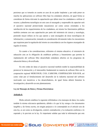 presiones que se tomarán en cuenta en caso de no poder implantar y por ende poner en
marcha las aplicaciones en software libre bajo los estándares abiertos, de igual forma se
consideran de forma relevante la capacitación que deben tener los ciudadanos a utilizar el
recurso y plataforma tecnológica en este caso el encargado y responsable de capacitar será
el ejecutivo nacional promoviendo mecanismos así como cursos orientados a los
satisfacción de los requerimientos de los ciudadanos, así mismo los funcionarios públicos
también contaran con una capacitación por parte del ministerio de ciencia y tecnología,
poniendo mayor énfasis en los que operen y sean encargados de áreas tecnológicas de
información y comunicación; tomando en consideración obviamente todos los mecanismos
que requieran para la regulación del mismo en concordancia con los órganos encargados de
regular al mismo.

       En cuanto a las consideraciones, referentes al sistema educativo; el ministerio de
educación esta en la obligación de establecer políticas y lineamientos que permita la
implantación del software libre desarrollado estándares abiertos en los programas de
educación básica y diversificada.

       En otro orden de ideas el ejecutivo nacional también tendrá la responsabilidad de
promover la interacción y el intercambio fundamental en materia de software libre con la
cooperación regional MERCOSUR, CAN, CARICOM, COOPERACION SUR-SUR, así
como velar por el fortalecimiento del desarrollo de la industria nacional del software
motivando con incentivos a los desarrolladores, de igual forma deberá fomentar la
investigación y desarrollo en este planteamiento.

Ley de Mensajes de Datos y Firmas Electrónicas

Artículo 4:

       Dicho artículo establece lo siguiente refiriéndose a los mensajes de datos, los cuales
tendrán la misma relevancia aprobatoria, debido a lo que la ley otorga a los documentos
tangibles y de forma escrita, sin ningún perjuicio a lo contemplado en el artículo seis de
esta ley, es así como su divulgación, control, contradicción y la evaluación conforme a lo
esperado y lo previsto en la ley. Es importante señalar que toda la información que este
 