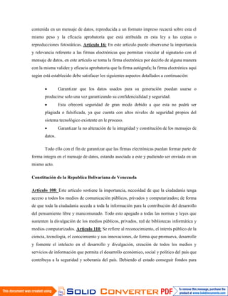 contenida en un mensaje de datos, reproducida a un formato impreso recaerá sobre esta el
mismo peso y la eficacia aprobatoria que está atribuida en esta ley a las copias o
reproducciones fotostáticas. Artículo 16: En este artículo puede observarse la importancia
y relevancia referente a las firmas electrónicas que permitan vincular al signatario con el
mensaje de datos, en este artículo se toma la firma electrónica por decirlo de alguna manera
con la misma validez y eficacia aprobatoria que la firma autógrafa; la firma electrónica aquí
según está establecido debe satisfacer los siguientes aspectos detallados a continuación:

                Garantizar que los datos usados para su generación puedan usarse o
       producirse solo una vez garantizando su confidencialidad y seguridad.
                Esta ofrecerá seguridad de gran modo debido a que esta no podrá ser
       plagiada o falsificada, ya que cuenta con altos niveles de seguridad propios del
       sistema tecnológico existente en le proceso.
                Garantizar la no alteración de la integridad y constitución de los mensajes de
       datos.

       Todo ello con el fin de garantizar que las firmas electrónicas puedan formar parte de
forma integra en el mensaje de datos, estando asociada a este y pudiendo ser enviada en un
mismo acto.

Constitución de la Republica Bolivariana de Venezuela

Artículo 108: Este artículo sostiene la importancia, necesidad de que la ciudadanía tenga
acceso a todos los medios de comunicación públicos, privados y computarizados; de forma
de que toda la ciudadanía acceda a toda la información para la contribución del desarrollo
del pensamiento libre y mancomunado. Todo esto apegado a todas las normas y leyes que
sustenten la divulgación de los medios públicos, privados, red de bibliotecas informática y
medios computarizados. Artículo 110: Se refiere al reconocimiento, el interés público de la
ciencia, tecnología, el conocimiento y sus innovaciones, de forma que promueva, desarrolle
y fomente el intelecto en el desarrollo y divulgación, creación de todos los medios y
servicios de información que permita el desarrollo económico, social y político del país que
contribuya a la seguridad y soberanía del país. Debiendo el estado conseguir fondos para
 