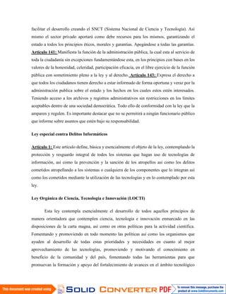 facilitar el desarrollo creando el SNCT (Sistema Nacional de Ciencia y Tecnología). Así
mismo el sector privado aportará como debe recursos para los mismos, garantizando el
estado a todos los principios éticos, morales y garantías. Apegándose a todas las garantías.
Artículo 141: Manifiesta la función de la administración pública, la cual esta al servicio de
toda la ciudadanía sin excepciones fundamentándose esta, en los principios con bases en los
valores de la honestidad, celeridad, participación eficacia, en el libre ejercicio de la función
pública con sometimiento pleno a la ley y al derecho. Artículo 143: Expresa el derecho a
que todos los ciudadanos tienen derecho a estar informado de forma oportuna y veraz por la
administración publica sobre el estado y los hechos en los cuales estos estén interesados.
Teniendo acceso a los archivos y registros administrativos sin restricciones en los límites
aceptables dentro de una sociedad democrática. Todo ello de conformidad con la ley que la
amparen y regulen. Es importante destacar que no se permitirá a ningún funcionario público
que informe sobre asuntos que estén bajo su responsabilidad.

Ley especial contra Delitos Informáticos

Artículo 1: Este artículo define, básica y esencialmente el objeto de la ley, contemplando la
protección y resguardo integral de todos los sistemas que hagan uso de tecnologías de
información, así como la prevención y la sanción de los atropellos así como los delitos
cometidos atropellando a los sistemas o cualquiera de los componentes que lo integran así
como los cometidos mediante la utilización de las tecnologías y en lo contemplado por esta
ley.

Ley Orgánica de Ciencia, Tecnología e Innovación (LOCTI)

       Esta ley contempla esencialmente el desarrollo de todos aquellos principios de
manera orientadora que contemplen ciencia, tecnología e innovación enmarcado en las
disposiciones de la carta magna, así como en otras políticas para la actividad científica.
Fomentando y promoviendo en todo momento las políticas así como los organismos que
ayuden al desarrollo de todas estas prioridades y necesidades en cuanto al mejor
aprovechamiento de las tecnologías, promoviendo y motivando el conocimiento en
beneficio de la comunidad y del país, fomentando todas las herramientas para que
promuevan la formación y apoyo del fortalecimiento de avances en el ámbito tecnológico
 