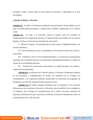 invitando a todos a formar parte en este proceso de inserción y aprendizaje en el área
tecnológica.

Artículos de Radio y Televisión

Artículo 4o.- La radio y la televisión constituyen una actividad de interés público, por lo
tanto el Estado deberá protegerla y vigilarla para el debido cumplimiento de su función
social.
Artículo 5o.-       La radio y la televisión, tienen la función social de contribuir al
fortalecimiento de la integración nacional y el mejoramiento de las formas de convivencia
humana. Al efecto, a través de sus transmisiones, procurarán:
          I.- Afirmar el respeto a los principios de la moral social, la dignidad humana y los
vínculos familiares;
          II.- Evitar influencias nocivas o perturbadoras al desarrollo armónico de la niñez y
la juventud;
          III.- Contribuir a elevar el nivel cultural del pueblo y a conservar las características
nacionales, las costumbres del país y sus tradiciones, la propiedad del idioma y a exaltar los
valores de la nacionalidad mexicana.
          IV.- Fortalecer las convicciones democráticas, la unidad nacional y la amistad y
cooperación internacionales.
          Artículo 6o.- En relación con el artículo anterior, el Ejecutivo Federal por conducto
de las Secretarías y Departamentos de Estado, los Gobiernos de los Estados, los
Ayuntamientos y los organismos públicos, promoverán la transmisión de programas de
divulgación con fines de orientación social, cultural y cívica.
          Artículo 7o.- El Estado otorgará facilidades para su operación a las estaciones
difusoras que, por su potencia, frecuencia o ubicación, sean susceptibles de ser captadas en
el extranjero, para divulgar las manifestaciones de la cultura mexicana, fomentar las
relaciones comerciales del país, intensificar la turística y transmitir informaciones sobre los
acontecimientos de la vida nacional.
 