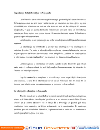 Importancia de la informática en Venezuela


       La informática en la actualidad es primordial ya que forma parte de la cotidianidad
de las personas, por que con todos y cada uno de los programas que nos ofrece, nos esta
permitiendo una comunicación mucho más avanzada que en los tiempos de nuestros
antepasados, ya que nos es mas fácil estar comunicados unos con otros, sin necesidad de
trasladarnos de un lugar a otro, con un simple clik estamos hablando a pesar de la distancia
que nos separe en ese momento.
       La informática es un instrumento que se ha tornado imprescindible para la sociedad
moderna.
       La informática ha contribuido a generar más información y la información es
sinónimo de poder. Por tanto, la informática bien conducida y desarrollada permite entregar
mayor capacidad en la toma de decisiones, y con tranquilidad. Además, las tecnologías de
la información promueven el cambio y eso es uno de los fundamentos del liderazgo.


       La tecnología de la informática hoy día ha logrado un alto desarrollo que esta en
todas partes o en la mayoría de las actividades del ser humano como en las industrias las
finanzas las investigaciones etc.


       Hoy día conocer la tecnología de la informática ya no es un privilegio si no que es
una necesidad. El uso de la informática hoy en día es primordial para los usos del ser
humano para colaborar con las necesidades que se presentan en la actualidad.


La informática educativa en Venezuela.

        Nuestro mundo en la actualidad se ha venido caracterizando por la penetración de
una serie de innovaciones tecnológicas, que abarcan al ser humano en su totalidad. En este
sentido, en el ámbito educativo con el apoyo de la tecnología es posible que, tanto
estudiantes como docentes, participen activamente en la construcción del contenido
necesario para las actividades formativas, logrando facilitar a través de las herramientas
tecnológicas el aprendizaje en el aula.
 