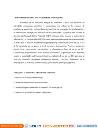 La informática educativa en Venezuela tiene como objetivo:

        Contribuir en la formación integral del individuo a través del desarrollo de
actividades productivas, científicas y humanísticas, con énfasis en los procesos de
enseñanza y aprendizaje, mediante la incorporación de las tecnologías de la información y
la comunicación en el proceso educativo de las comunidades. Apoyar la labor docente en
las áreas del Currículo básico Nacional (CBN) utilizando como medios, la tecnología de
información y la comunicación (TIC).Ofrecer a las instituciones educativas y la comunidad,
el medio para la difusión de experiencias pedagógicas y científicas relacionadas con el uso
de la tecnología que se genera a nivel nacional e internacional. Promover concursos,
charlas, foros, competencias, investigaciones y olimpiadas mediante el uso de las TIC.
Contribuir en el mejoramiento de los procesos de enseñanza y aprendizaje en los diferentes
niveles y modalidades del Sistema Educativo, mediante el uso de las TIC, para que el
individuo desarrolle capacidades intelectuales, motoras y afectivas; fundamento en la
investigación, exploración, construcción del conocimiento y trabajo cooperativo.




Ventajas de la informática educativa en Venezuela.

• Promueve el manejo de la tecnología.

• Estimula la intervención de los estudiantes.

• Desarrollo cognitivo mediante un incentivo a la investigación.

• Promueve el desarrollo del trabajo colaborativo.
 