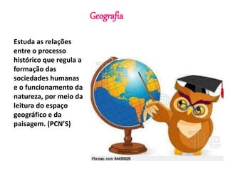 Geografia 
Estuda as relações 
entre o processo 
histórico que regula a 
formação das 
sociedades humanas 
e o funcionamento da 
natureza, por meio da 
leitura do espaço 
geográfico e da 
paisagem. (PCN’S) 
 