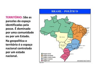 TERRITÓRIO: São as 
parcelas do espaço 
identificadas pela 
posse. É dominado 
por uma comunidade 
ou por um Estado. 
Na geopolítica o 
território é o espaço 
nacional controlada 
por um estado 
nacional. 
 