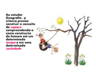 Ao estudar 
Geografia , a 
criança precisa 
construir o conceito 
de espaço 
compreendendo-o 
como construção 
do homem em um 
determinado 
tempo e em uma 
determinada 
sociedade..... 
 