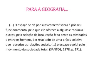 PARA A GEOGRAFIA... 
(...) O espaço se dá por suas características e por seu 
funcionamento, pelo que ele oferece a alguns e recusa a 
outros, pela seleção de localização feita entre as atividades 
e entre os homens, é o resultado de uma práxis coletiva 
que reproduz as relações sociais, (...) o espaço evolui pelo 
movimento da sociedade total. (SANTOS, 1978, p. 171). 
 