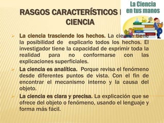 Rasgos característicos de la cienciaLa ciencia trasciende los hechos. La ciencia tiene la posibilidad de  explicarlo todos los hechos. El investigador tiene la capacidad de exprimir toda la realidad para no conformarse con las explicaciones superficiales.