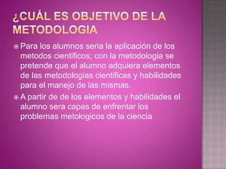 METODO CIENTIFICO“Es la sucesión de pasos que debemos dar para descubrir nuevos conocimientos, para comprobar o desaprobar hipótesis que implican o predicen conductas de fenómenos, desconocidas hasta el momento”(pardinas).“Es un rasgo característico de la ciencia, tanto pura de la aplicada; donde no hay método científico, no hay ciencia.” (Mario Bunge).
