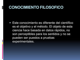 CONOCIMIENTO FILOSOFICOEste conocimiento es diferente del científico es el objetivo y el método. El objeto de esta ciencia hace basada en datos rápidos, no son perceptibles para los sentidos y no se pueden ser puestos a pruebas experimentales.