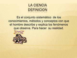 LA CIENCIADEFINICIONEs el conjunto sistemático  de los conocimientos, métodos y conceptos con que el hombre describe y explica los fenómenos que observa. Para hacer  su realidad.