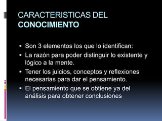 CARACTERISTICAS DEL CONOCIMIENTOSon 3 elementos los que lo identifican:La razón para poder distinguir lo existente y lógico a la mente.Tener los juicios, conceptos y reflexiones necesarias para dar el pensamiento. El pensamiento que se obtiene ya del análisis para obtener conclusiones