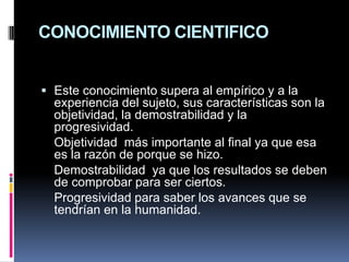 CONOCIMIENTO CIENTIFICO Este conocimiento supera al empírico y a la experiencia del sujeto, sus características son la objetividad, la demostrabilidad y la progresividad.	Objetividad  más importante al final ya que esa es la razón de porque se hizo.	Demostrabilidad  ya que los resultados se deben de comprobar para ser ciertos.	Progresividad para saber los avances que se tendrían en la humanidad.