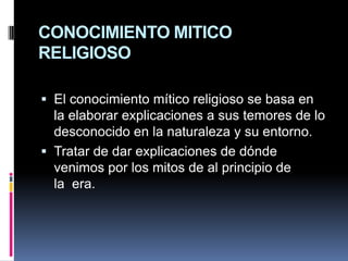CONOCIMIENTO MITICO RELIGIOSOEl conocimiento mítico religioso se basa en la elaborar explicaciones a sus temores de lo desconocido en la naturaleza y su entorno.Tratar de dar explicaciones de dónde venimos por los mitos de al principio de la  era.